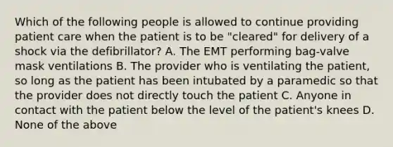 Which of the following people is allowed to continue providing patient care when the patient is to be​ "cleared" for delivery of a shock via the​ defibrillator? A. The EMT performing​ bag-valve mask ventilations B. The provider who is ventilating the​ patient, so long as the patient has been intubated by a paramedic so that the provider does not directly touch the patient C. Anyone in contact with the patient below the level of the​ patient's knees D. None of the above