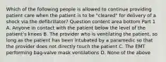 Which of the following people is allowed to continue providing patient care when the patient is to be​ "cleared" for delivery of a shock via the​ defibrillator? Question content area bottom Part 1 A. Anyone in contact with the patient below the level of the​ patient's knees B. The provider who is ventilating the​ patient, so long as the patient has been intubated by a paramedic so that the provider does not directly touch the patient C. The EMT performing​ bag-valve mask ventilations D. None of the above