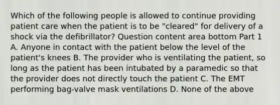 Which of the following people is allowed to continue providing patient care when the patient is to be​ "cleared" for delivery of a shock via the​ defibrillator? Question content area bottom Part 1 A. Anyone in contact with the patient below the level of the​ patient's knees B. The provider who is ventilating the​ patient, so long as the patient has been intubated by a paramedic so that the provider does not directly touch the patient C. The EMT performing​ bag-valve mask ventilations D. None of the above