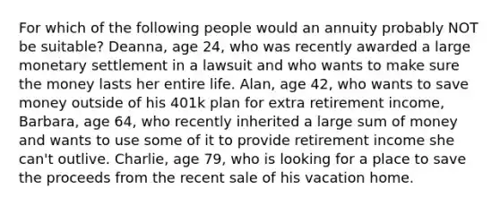 For which of the following people would an annuity probably NOT be suitable? Deanna, age 24, who was recently awarded a large monetary settlement in a lawsuit and who wants to make sure the money lasts her entire life. Alan, age 42, who wants to save money outside of his 401k plan for extra retirement income, Barbara, age 64, who recently inherited a large sum of money and wants to use some of it to provide retirement income she can't outlive. Charlie, age 79, who is looking for a place to save the proceeds from the recent sale of his vacation home.