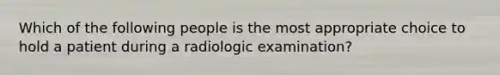 Which of the following people is the most appropriate choice to hold a patient during a radiologic examination?