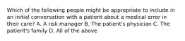 Which of the following people might be appropriate to include in an initial conversation with a patient about a medical error in their care? A. A risk manager B. The patient's physician C. The patient's family D. All of the above