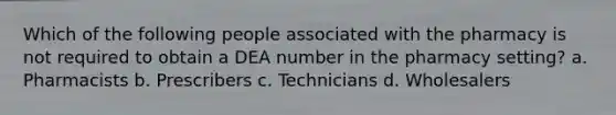 Which of the following people associated with the pharmacy is not required to obtain a DEA number in the pharmacy setting? a. Pharmacists b. Prescribers c. Technicians d. Wholesalers