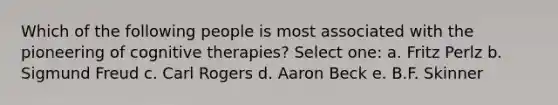 Which of the following people is most associated with the pioneering of cognitive therapies? Select one: a. Fritz Perlz b. Sigmund Freud c. Carl Rogers d. Aaron Beck e. B.F. Skinner