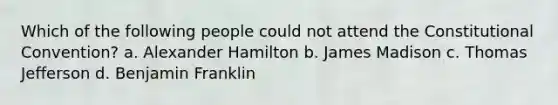 Which of the following people could not attend the Constitutional Convention? a. Alexander Hamilton b. James Madison c. Thomas Jefferson d. Benjamin Franklin