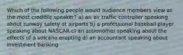 Which of the following people would audience members view as the most credible speaker? a) an air traffic controller speaking about runway safety at airports b) a professional baseball player speaking about NASCAR c) an astronomer speaking about the effects of a volcano erupting d) an accountant speaking about investment banking