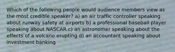 Which of the following people would audience members view as the most credible speaker? a) an air traffic controller speaking about runway safety at airports b) a professional baseball player speaking about NASCAR c) an astronomer speaking about the effects of a volcano erupting d) an accountant speaking about investment banking