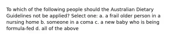 To which of the following people should the Australian Dietary Guidelines not be applied? Select one: a. a frail older person in a nursing home b. someone in a coma c. a new baby who is being formula-fed d. all of the above