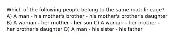 Which of the following people belong to the same matrilineage? A) A man - his mother's brother - his mother's brother's daughter B) A woman - her mother - her son C) A woman - her brother - her brother's daughter D) A man - his sister - his father