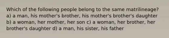 Which of the following people belong to the same matrilineage? a) a man, his mother's brother, his mother's brother's daughter b) a woman, her mother, her son c) a woman, her brother, her brother's daughter d) a man, his sister, his father