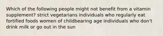 Which of the following people might not benefit from a vitamin supplement? strict vegetarians individuals who regularly eat fortified foods women of childbearing age individuals who don't drink milk or go out in the sun