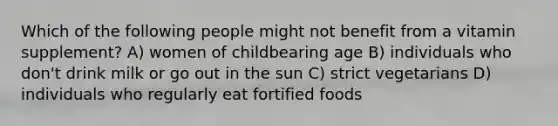 Which of the following people might not benefit from a vitamin supplement? A) women of childbearing age B) individuals who don't drink milk or go out in the sun C) strict vegetarians D) individuals who regularly eat fortified foods