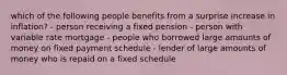 which of the following people benefits from a surprise increase in inflation? - person receiving a fixed pension - person with variable rate mortgage - people who borrowed large amounts of money on fixed payment schedule - lender of large amounts of money who is repaid on a fixed schedule