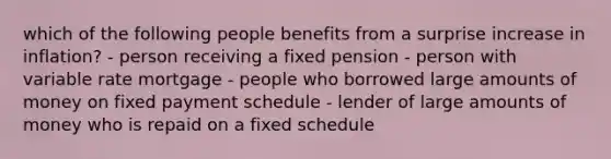 which of the following people benefits from a surprise increase in inflation? - person receiving a fixed pension - person with variable rate mortgage - people who borrowed large amounts of money on fixed payment schedule - lender of large amounts of money who is repaid on a fixed schedule