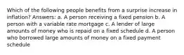 Which of the following people benefits from a surprise increase in inflation? Answers: a. A person receiving a fixed pension b. A person with a variable rate mortgage c. A lender of large amounts of money who is repaid on a fixed schedule d. A person who borrowed large amounts of money on a fixed payment schedule