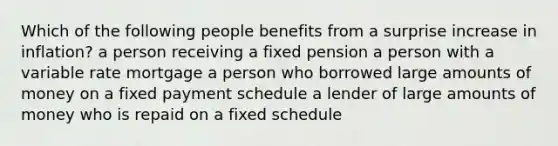 Which of the following people benefits from a surprise increase in inflation? a person receiving a fixed pension a person with a variable rate mortgage a person who borrowed large amounts of money on a fixed payment schedule a lender of large amounts of money who is repaid on a fixed schedule