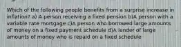 Which of the following people benefits from a surprise increase in inflation? a) A person receiving a fixed pension b)A person with a variable rate mortgage c)A person who borrowed large amounts of money on a fixed payment schedule d)A lender of large amounts of money who is repaid on a fixed schedule