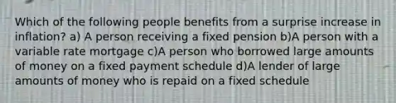 Which of the following people benefits from a surprise increase in inflation? a) A person receiving a fixed pension b)A person with a variable rate mortgage c)A person who borrowed large amounts of money on a fixed payment schedule d)A lender of large amounts of money who is repaid on a fixed schedule