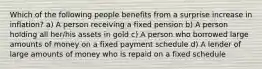 Which of the following people benefits from a surprise increase in inflation? a) A person receiving a fixed pension b) A person holding all her/his assets in gold c) A person who borrowed large amounts of money on a fixed payment schedule d) A lender of large amounts of money who is repaid on a fixed schedule