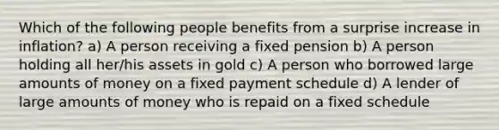 Which of the following people benefits from a surprise increase in inflation? a) A person receiving a fixed pension b) A person holding all her/his assets in gold c) A person who borrowed large amounts of money on a fixed payment schedule d) A lender of large amounts of money who is repaid on a fixed schedule