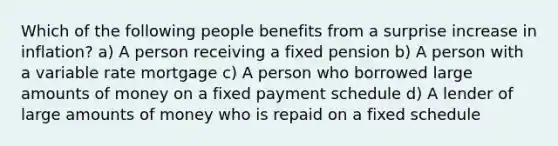 Which of the following people benefits from a surprise increase in inflation? a) A person receiving a fixed pension b) A person with a variable rate mortgage c) A person who borrowed large amounts of money on a fixed payment schedule d) A lender of large amounts of money who is repaid on a fixed schedule