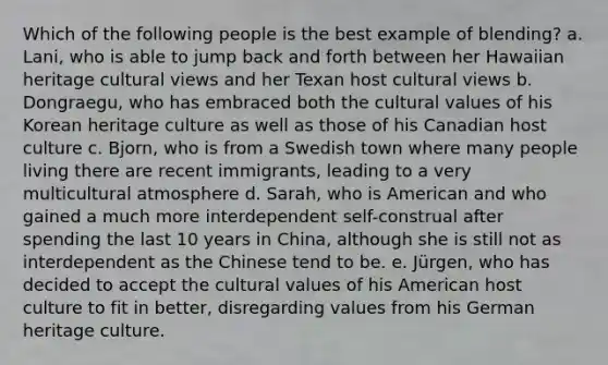 Which of the following people is the best example of blending? a. Lani, who is able to jump back and forth between her Hawaiian heritage cultural views and her Texan host cultural views b. Dongraegu, who has embraced both the cultural values of his Korean heritage culture as well as those of his Canadian host culture c. Bjorn, who is from a Swedish town where many people living there are recent immigrants, leading to a very multicultural atmosphere d. Sarah, who is American and who gained a much more interdependent self-construal after spending the last 10 years in China, although she is still not as interdependent as the Chinese tend to be. e. Jürgen, who has decided to accept the cultural values of his American host culture to fit in better, disregarding values from his German heritage culture.