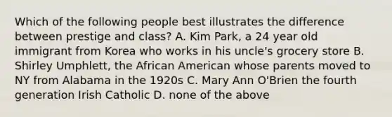 Which of the following people best illustrates the difference between prestige and class? A. Kim Park, a 24 year old immigrant from Korea who works in his uncle's grocery store B. Shirley Umphlett, the African American whose parents moved to NY from Alabama in the 1920s C. Mary Ann O'Brien the fourth generation Irish Catholic D. none of the above