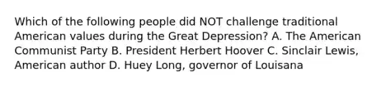 Which of the following people did NOT challenge traditional American values during the Great Depression? A. The American Communist Party B. President Herbert Hoover C. Sinclair Lewis, American author D. Huey Long, governor of Louisana