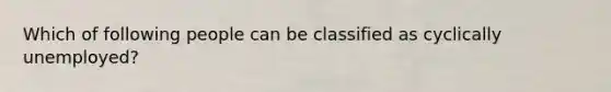 Which of following people can be classified as cyclically unemployed?