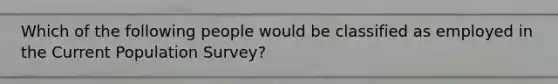 Which of the following people would be classified as employed in the Current Population Survey?