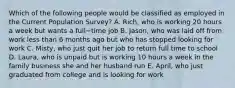 Which of the following people would be classified as employed in the Current Population​ Survey? A. ​Rich, who is working 20 hours a week but wants a full−time job B. ​Jason, who was laid off from work less than 6 months ago but who has stopped looking for work C. ​Misty, who just quit her job to return full time to school D. ​Laura, who is unpaid but is working 10 hours a week in the family business she and her husband run E. ​April, who just graduated from college and is looking for work