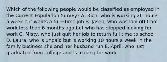 Which of the following people would be classified as employed in the Current Population​ Survey? A. ​Rich, who is working 20 hours a week but wants a full−time job B. ​Jason, who was laid off from work less than 6 months ago but who has stopped looking for work C. ​Misty, who just quit her job to return full time to school D. ​Laura, who is unpaid but is working 10 hours a week in the family business she and her husband run E. ​April, who just graduated from college and is looking for work