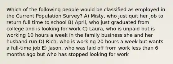 Which of the following people would be classified as employed in the Current Population Survey? A) Misty, who just quit her job to return full time to school B) April, who just graduated from college and is looking for work C) Laura, who is unpaid but is working 10 hours a week in the family business she and her husband run D) Rich, who is working 20 hours a week but wants a full-time job E) Jason, who was laid off from work <a href='https://www.questionai.com/knowledge/k7BtlYpAMX-less-than' class='anchor-knowledge'>less than</a> 6 months ago but who has stopped looking for work