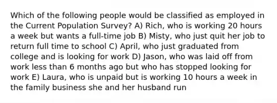 Which of the following people would be classified as employed in the Current Population Survey? A) Rich, who is working 20 hours a week but wants a full-time job B) Misty, who just quit her job to return full time to school C) April, who just graduated from college and is looking for work D) Jason, who was laid off from work less than 6 months ago but who has stopped looking for work E) Laura, who is unpaid but is working 10 hours a week in the family business she and her husband run