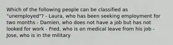 Which of the following people can be classified as "unemployed"? - Laura, who has been seeking employment for two months - Damien, who does not have a job but has not looked for work - Fred, who is on medical leave from his job - Jose, who is in the military