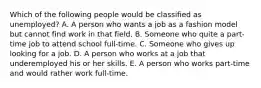 Which of the following people would be classified as unemployed? A. A person who wants a job as a fashion model but cannot find work in that field. B. Someone who quite a part-time job to attend school full-time. C. Someone who gives up looking for a job. D. A person who works at a job that underemployed his or her skills. E. A person who works part-time and would rather work full-time.