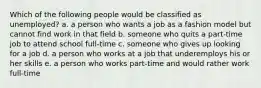 Which of the following people would be classified as unemployed? a. a person who wants a job as a fashion model but cannot find work in that field b. someone who quits a part-time job to attend school full-time c. someone who gives up looking for a job d. a person who works at a job that underemploys his or her skills e. a person who works part-time and would rather work full-time