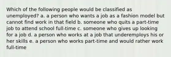 Which of the following people would be classified as unemployed? a. a person who wants a job as a fashion model but cannot find work in that field b. someone who quits a part-time job to attend school full-time c. someone who gives up looking for a job d. a person who works at a job that underemploys his or her skills e. a person who works part-time and would rather work full-time