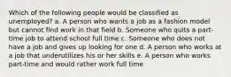 Which of the following people would be classified as unemployed? a. A person who wants a job as a fashion model but cannot find work in that field b. Someone who quits a part-time job to attend school full time c. Someone who does not have a job and gives up looking for one d. A person who works at a job that underutilizes his or her skills e. A person who works part-time and would rather work full time