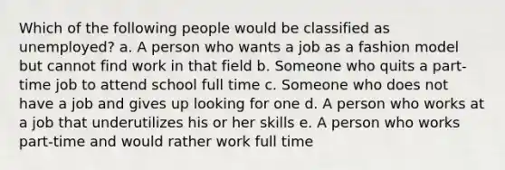 Which of the following people would be classified as unemployed? a. A person who wants a job as a fashion model but cannot find work in that field b. Someone who quits a part-time job to attend school full time c. Someone who does not have a job and gives up looking for one d. A person who works at a job that underutilizes his or her skills e. A person who works part-time and would rather work full time