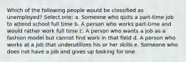 Which of the following people would be classified as unemployed?​ Select one: a. Someone who quits a part-time job to attend school full time​ b. A person who works part-time and would rather work full time​ c. ​A person who wants a job as a fashion model but cannot find work in that field d. A person who works at a job that underutilizes his or her skills​ e. Someone who does not have a job and gives up looking for one​