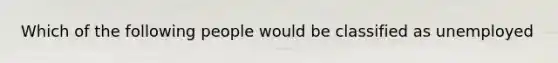Which of the following people would be classified as unemployed