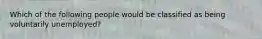 Which of the following people would be classified as being voluntarily unemployed?