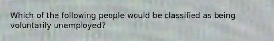 Which of the following people would be classified as being voluntarily unemployed?