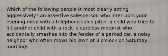 Which of the following people is most clearly acting aggressively? an assertive salesperson who interrupts your evening meal with a telephone sales pitch. a child who tries to hit another child with a rock. a careless motorist who accidentally smashes into the fender of a parked car. a noisy neighbor who often mows his lawn at 8 o'clock on Saturday mornings.