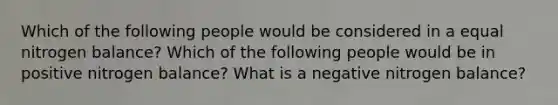 Which of the following people would be considered in a equal nitrogen balance? Which of the following people would be in positive nitrogen balance? What is a negative nitrogen balance?