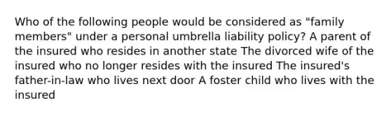 Who of the following people would be considered as "family members" under a personal umbrella liability policy? A parent of the insured who resides in another state The divorced wife of the insured who no longer resides with the insured The insured's father-in-law who lives next door A foster child who lives with the insured