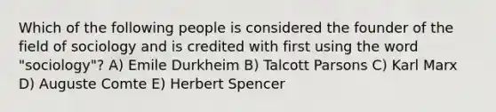 Which of the following people is considered the founder of the field of sociology and is credited with first using the word "sociology"? A) Emile Durkheim B) Talcott Parsons C) Karl Marx D) Auguste Comte E) Herbert Spencer