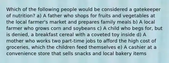 Which of the following people would be considered a gatekeeper of nutrition? a) A father who shops for fruits and vegetables at the local farmer's market and prepares family meals b) A local farmer who grows corn and soybeans c) A child who begs for, but is denied, a breakfast cereal with a coveted toy inside d) A mother who works two part-time jobs to afford the high cost of groceries, which the children feed themselves e) A cashier at a convenience store that sells snacks and local bakery items