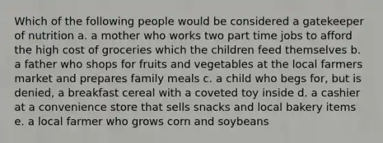 Which of the following people would be considered a gatekeeper of nutrition a. a mother who works two part time jobs to afford the high cost of groceries which the children feed themselves b. a father who shops for fruits and vegetables at the local farmers market and prepares family meals c. a child who begs for, but is denied, a breakfast cereal with a coveted toy inside d. a cashier at a convenience store that sells snacks and local bakery items e. a local farmer who grows corn and soybeans